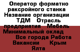 Оператор форматно-раксройного станка › Название организации ­ ТДМ › Отрасль предприятия ­ Мебель › Минимальный оклад ­ 40 000 - Все города Работа » Вакансии   . Крым,Ялта